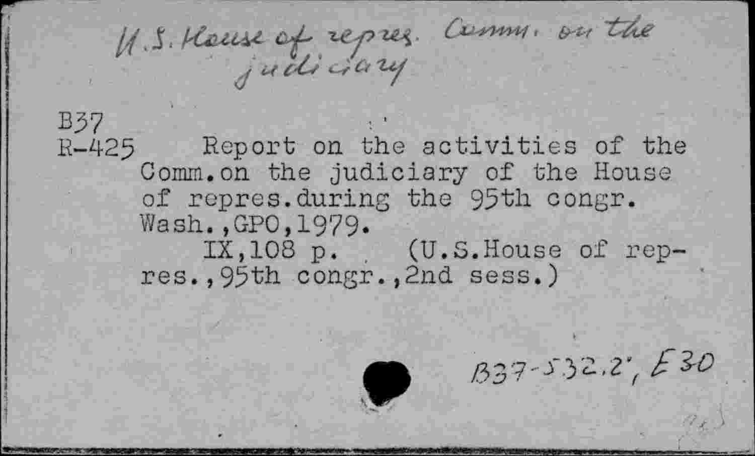 ﻿B97
B-425 Report on the activities of the Comm.on the judiciary of the House of repres.during the 95^11 congr. Wash.,GPO,L979.
IX,108 p. (U.S.House of rep-res., 95th congr.,2nd sess.)
/337-3 3'2.2; k